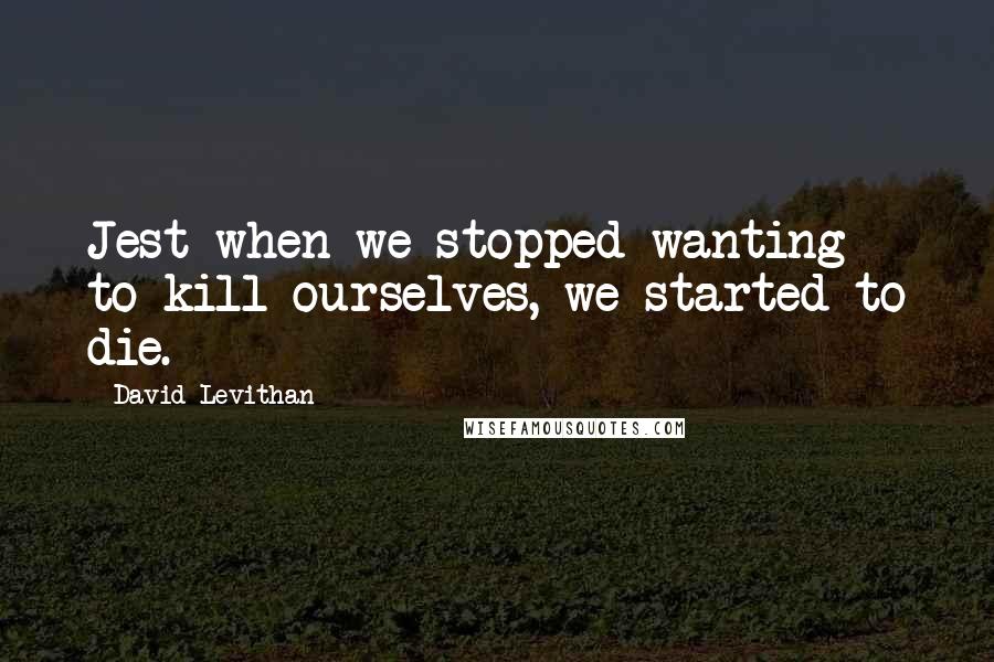 David Levithan Quotes: Jest when we stopped wanting to kill ourselves, we started to die.