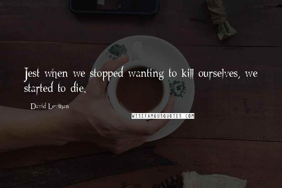 David Levithan Quotes: Jest when we stopped wanting to kill ourselves, we started to die.