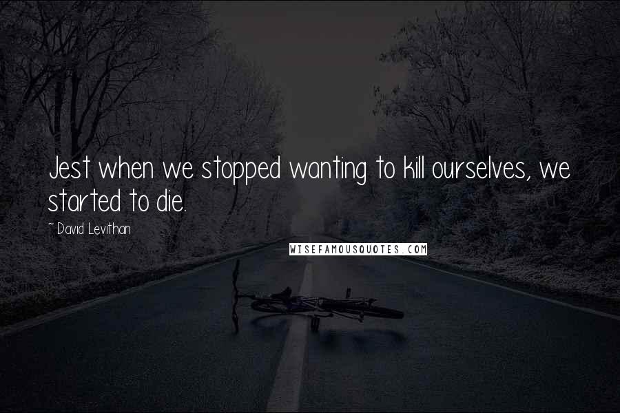 David Levithan Quotes: Jest when we stopped wanting to kill ourselves, we started to die.