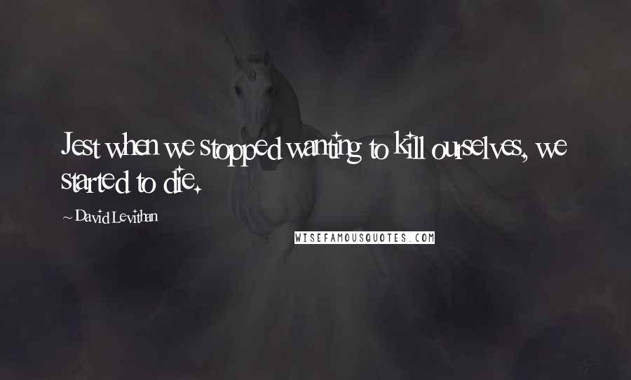 David Levithan Quotes: Jest when we stopped wanting to kill ourselves, we started to die.