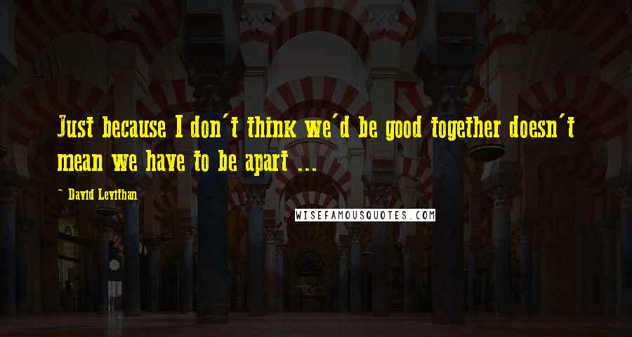 David Levithan Quotes: Just because I don't think we'd be good together doesn't mean we have to be apart ...