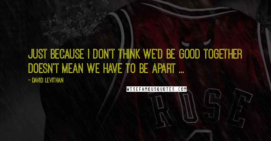 David Levithan Quotes: Just because I don't think we'd be good together doesn't mean we have to be apart ...