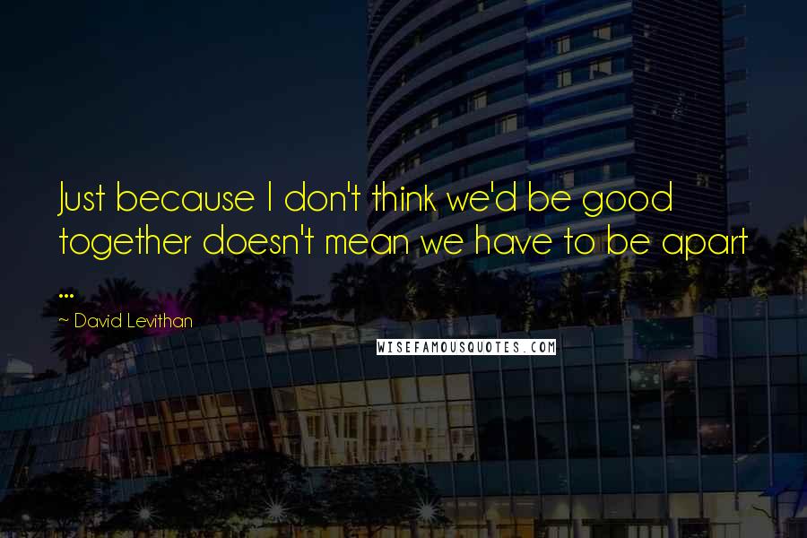 David Levithan Quotes: Just because I don't think we'd be good together doesn't mean we have to be apart ...