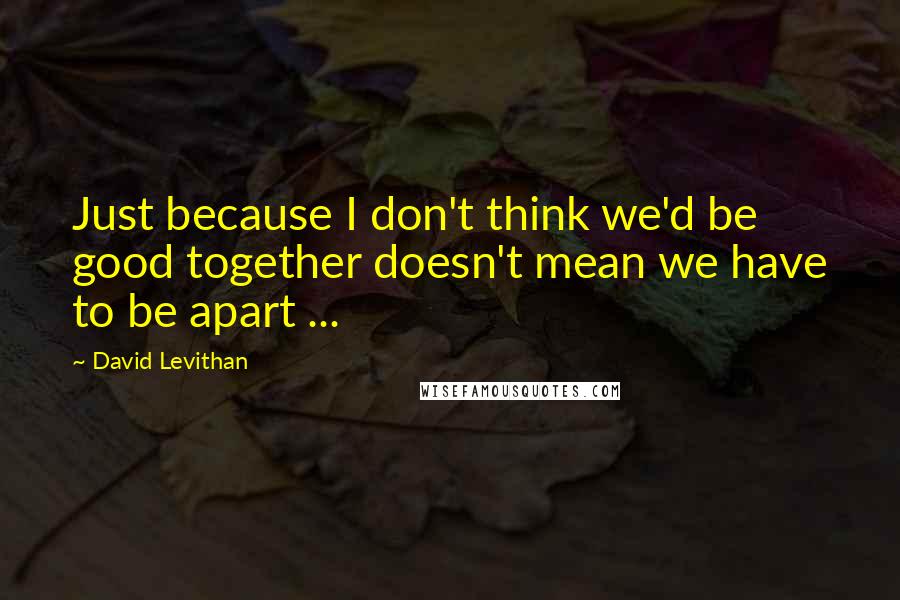 David Levithan Quotes: Just because I don't think we'd be good together doesn't mean we have to be apart ...