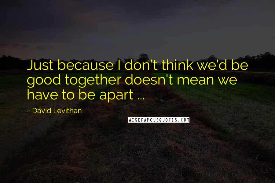 David Levithan Quotes: Just because I don't think we'd be good together doesn't mean we have to be apart ...