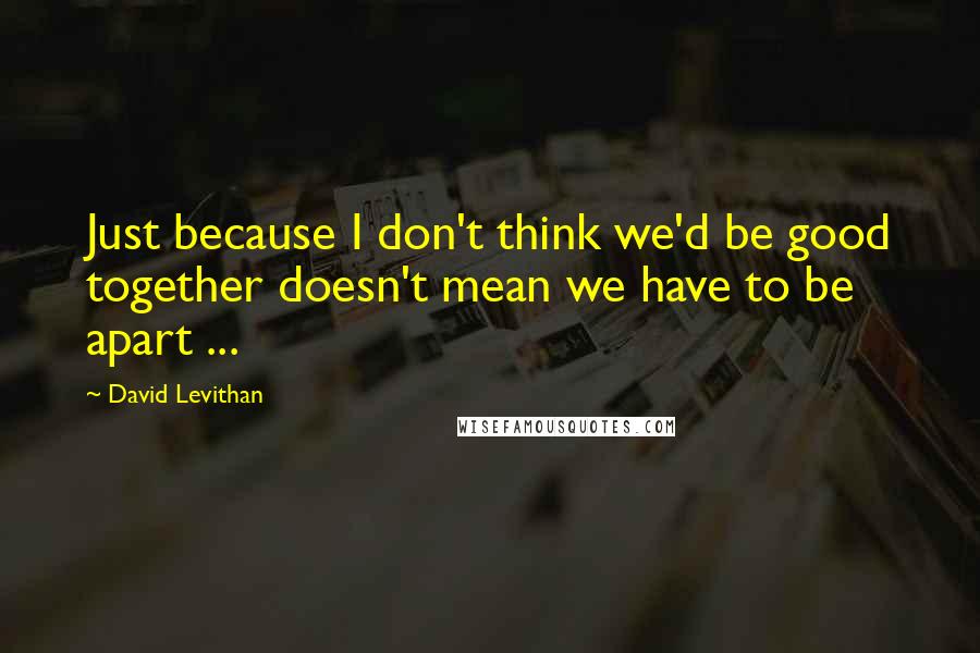 David Levithan Quotes: Just because I don't think we'd be good together doesn't mean we have to be apart ...