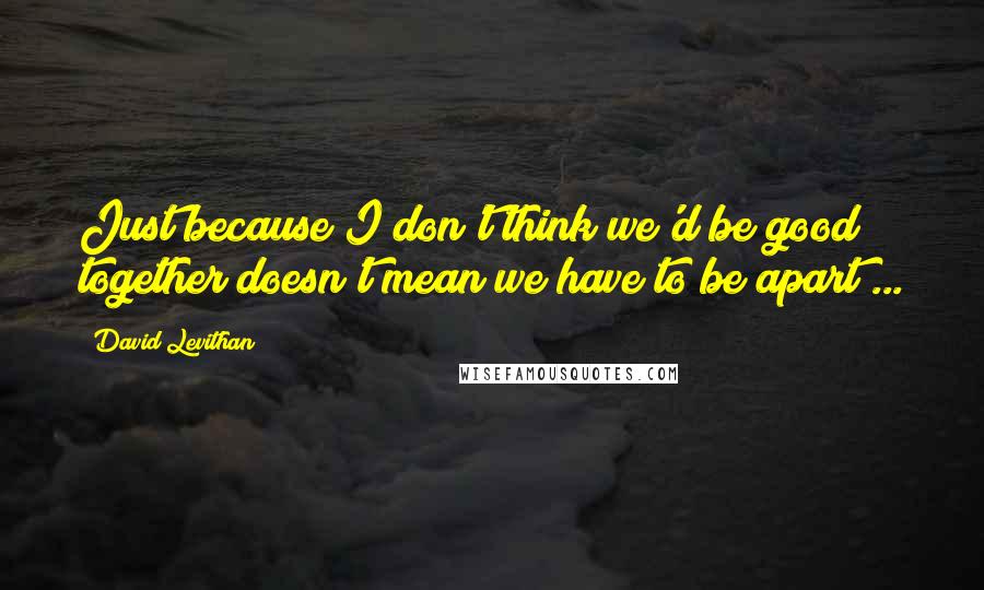 David Levithan Quotes: Just because I don't think we'd be good together doesn't mean we have to be apart ...