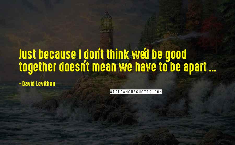 David Levithan Quotes: Just because I don't think we'd be good together doesn't mean we have to be apart ...