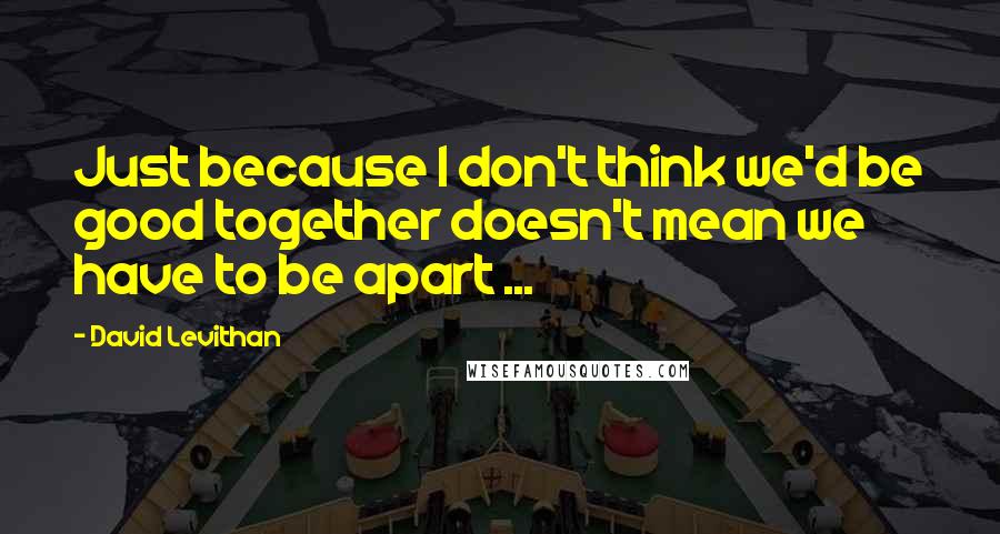 David Levithan Quotes: Just because I don't think we'd be good together doesn't mean we have to be apart ...
