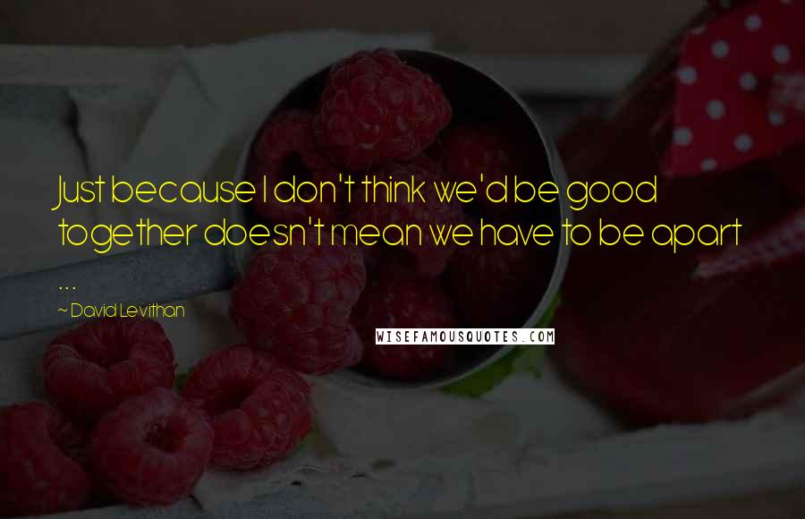 David Levithan Quotes: Just because I don't think we'd be good together doesn't mean we have to be apart ...