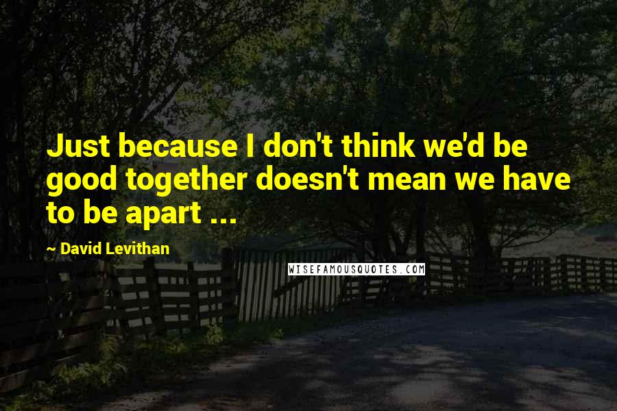 David Levithan Quotes: Just because I don't think we'd be good together doesn't mean we have to be apart ...