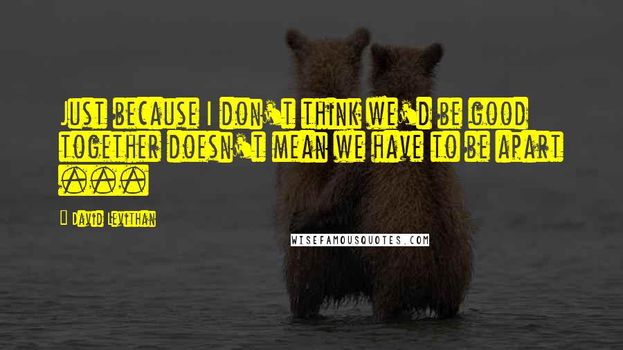 David Levithan Quotes: Just because I don't think we'd be good together doesn't mean we have to be apart ...