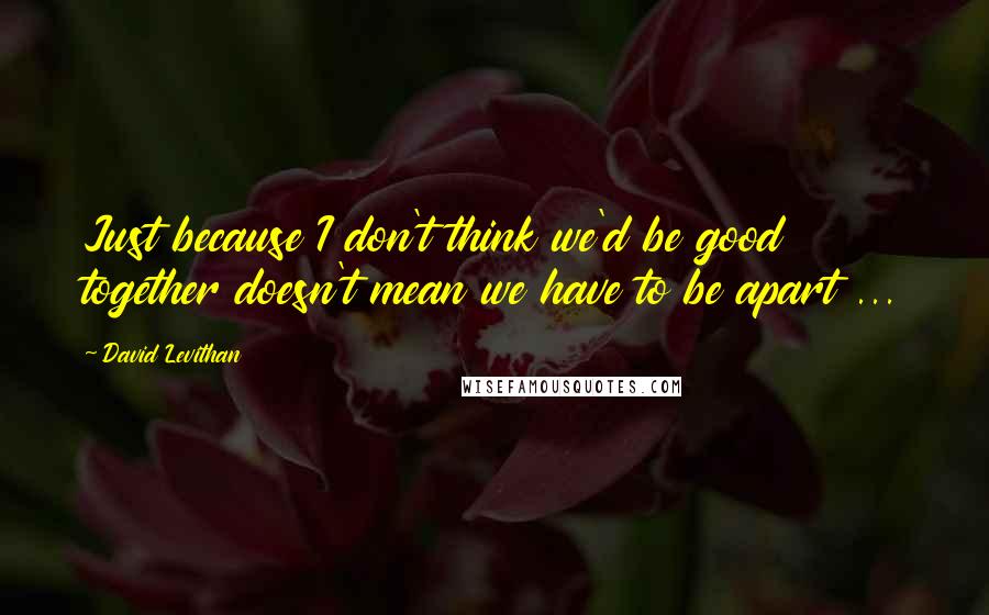 David Levithan Quotes: Just because I don't think we'd be good together doesn't mean we have to be apart ...