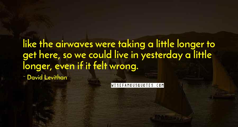 David Levithan Quotes: like the airwaves were taking a little longer to get here, so we could live in yesterday a little longer, even if it felt wrong.