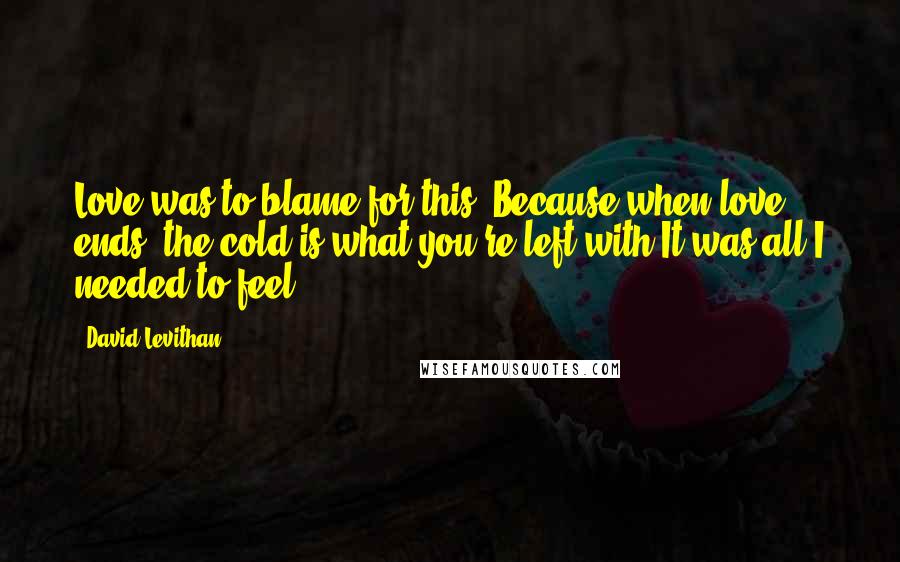 David Levithan Quotes: Love was to blame for this. Because when love ends, the cold is what you're left with.It was all I needed to feel.