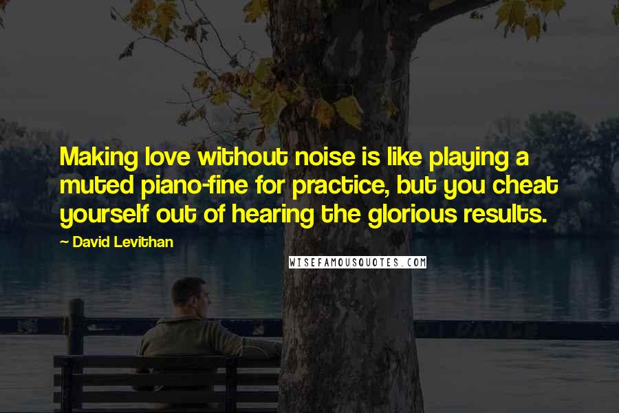 David Levithan Quotes: Making love without noise is like playing a muted piano-fine for practice, but you cheat yourself out of hearing the glorious results.