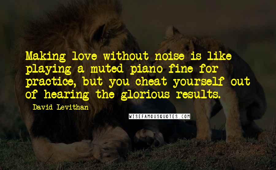 David Levithan Quotes: Making love without noise is like playing a muted piano-fine for practice, but you cheat yourself out of hearing the glorious results.
