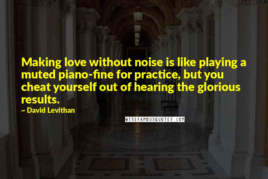 David Levithan Quotes: Making love without noise is like playing a muted piano-fine for practice, but you cheat yourself out of hearing the glorious results.