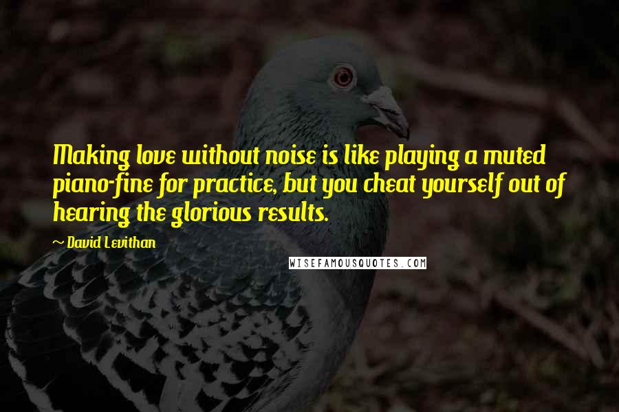 David Levithan Quotes: Making love without noise is like playing a muted piano-fine for practice, but you cheat yourself out of hearing the glorious results.