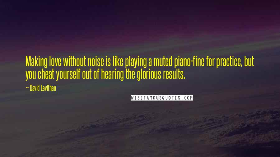 David Levithan Quotes: Making love without noise is like playing a muted piano-fine for practice, but you cheat yourself out of hearing the glorious results.