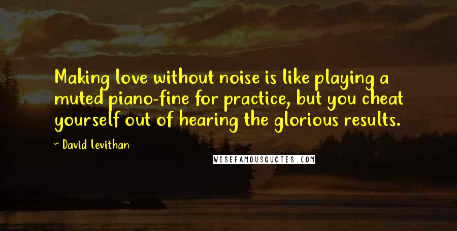 David Levithan Quotes: Making love without noise is like playing a muted piano-fine for practice, but you cheat yourself out of hearing the glorious results.