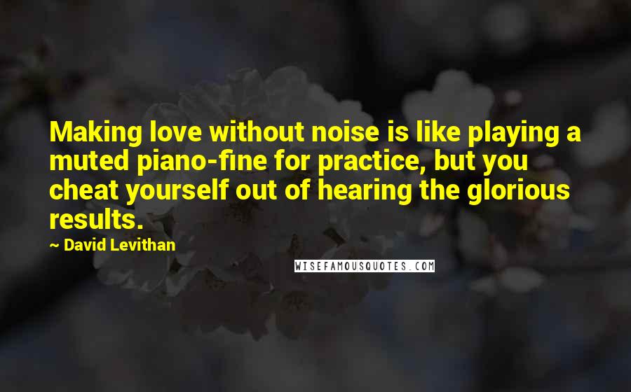 David Levithan Quotes: Making love without noise is like playing a muted piano-fine for practice, but you cheat yourself out of hearing the glorious results.