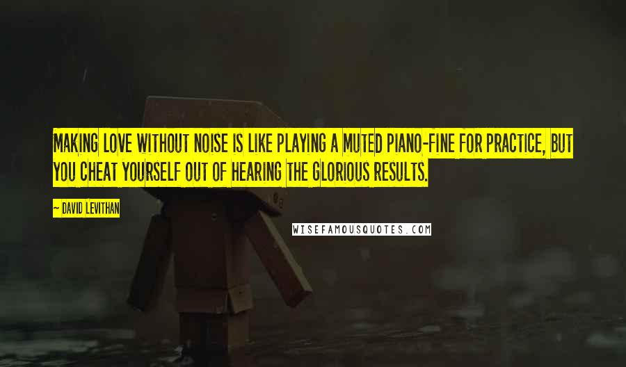 David Levithan Quotes: Making love without noise is like playing a muted piano-fine for practice, but you cheat yourself out of hearing the glorious results.