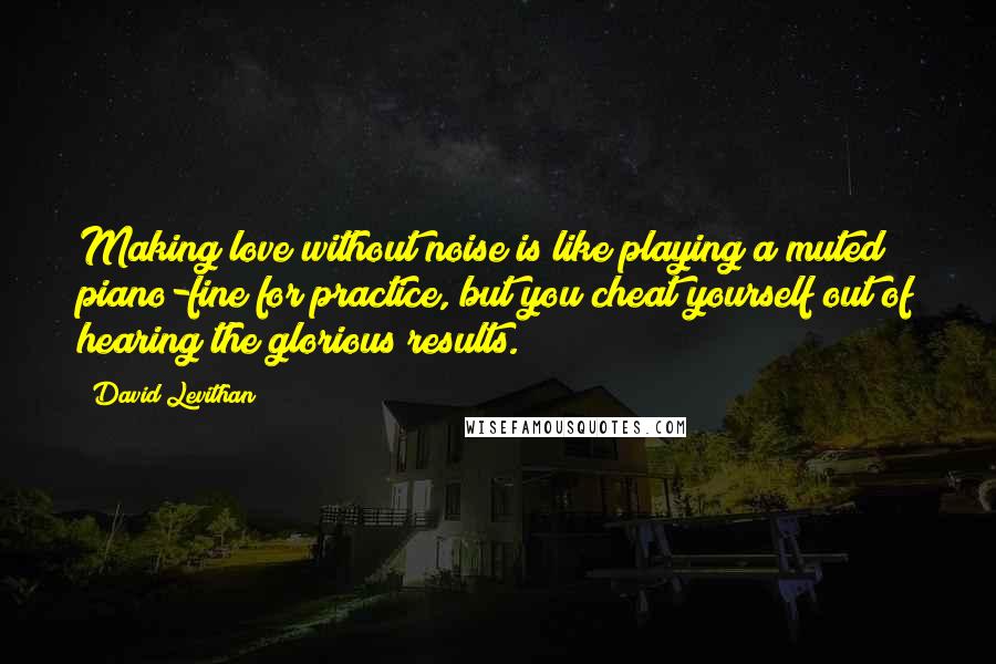David Levithan Quotes: Making love without noise is like playing a muted piano-fine for practice, but you cheat yourself out of hearing the glorious results.