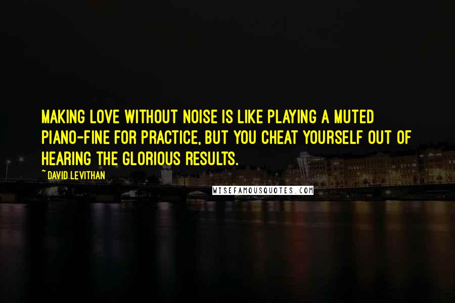 David Levithan Quotes: Making love without noise is like playing a muted piano-fine for practice, but you cheat yourself out of hearing the glorious results.