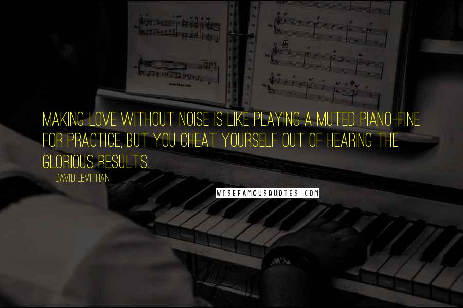 David Levithan Quotes: Making love without noise is like playing a muted piano-fine for practice, but you cheat yourself out of hearing the glorious results.