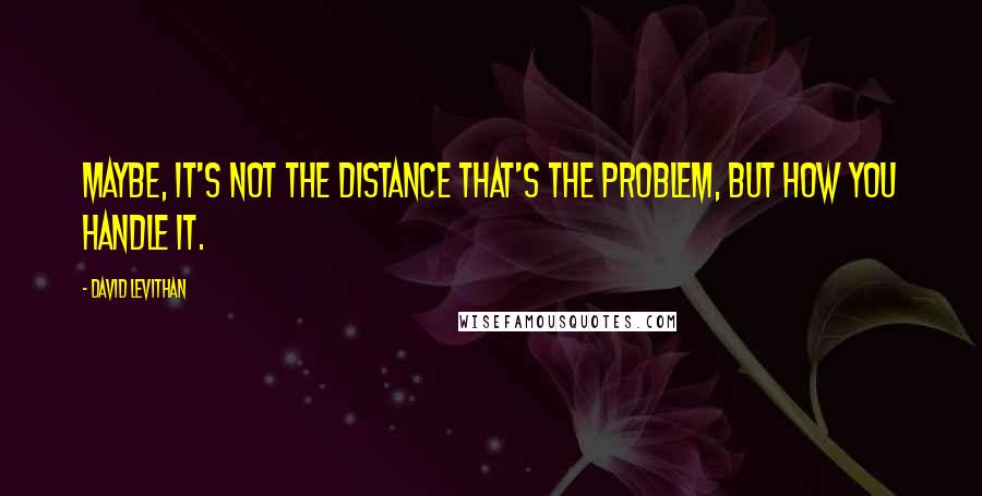 David Levithan Quotes: Maybe, it's not the distance that's the problem, but how you handle it.