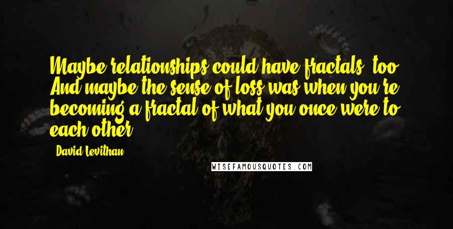 David Levithan Quotes: Maybe relationships could have fractals, too. And maybe the sense of loss was when you're becoming a fractal of what you once were to each other.