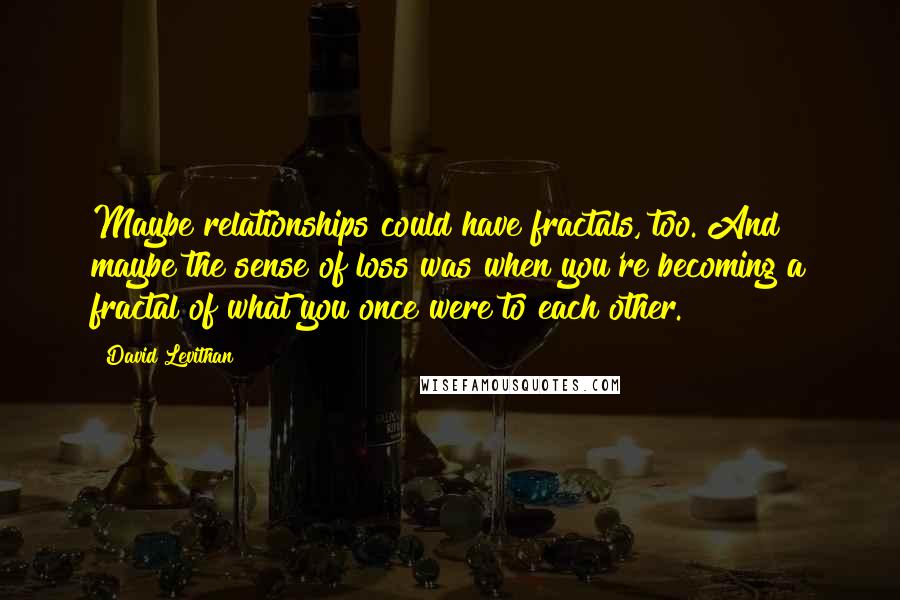David Levithan Quotes: Maybe relationships could have fractals, too. And maybe the sense of loss was when you're becoming a fractal of what you once were to each other.