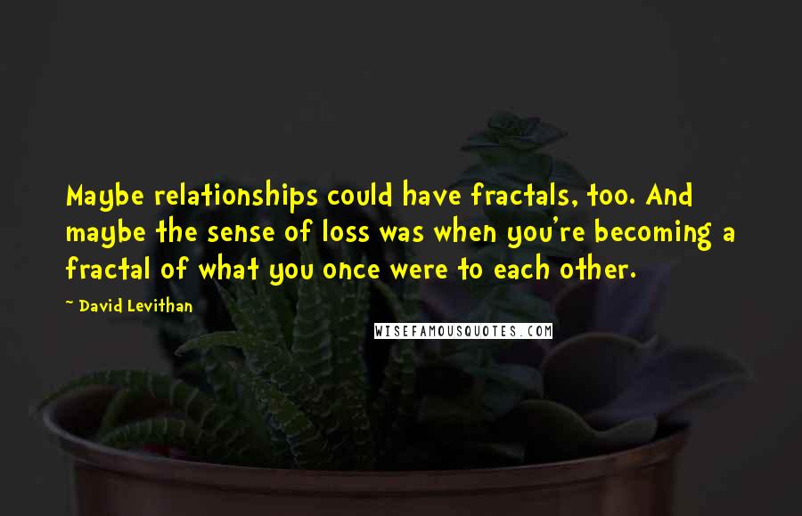 David Levithan Quotes: Maybe relationships could have fractals, too. And maybe the sense of loss was when you're becoming a fractal of what you once were to each other.