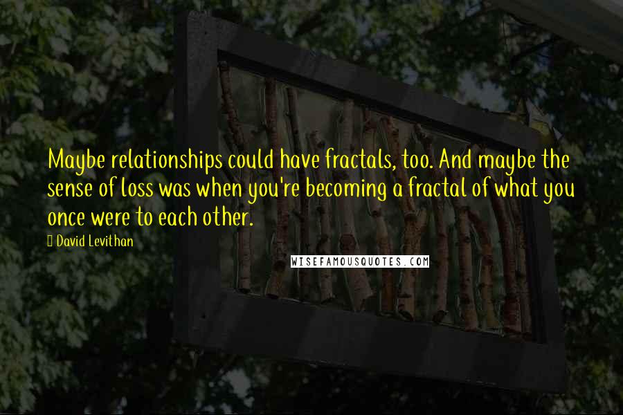 David Levithan Quotes: Maybe relationships could have fractals, too. And maybe the sense of loss was when you're becoming a fractal of what you once were to each other.
