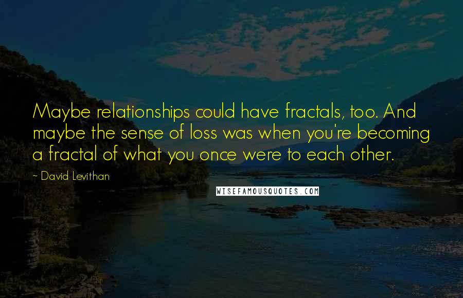 David Levithan Quotes: Maybe relationships could have fractals, too. And maybe the sense of loss was when you're becoming a fractal of what you once were to each other.