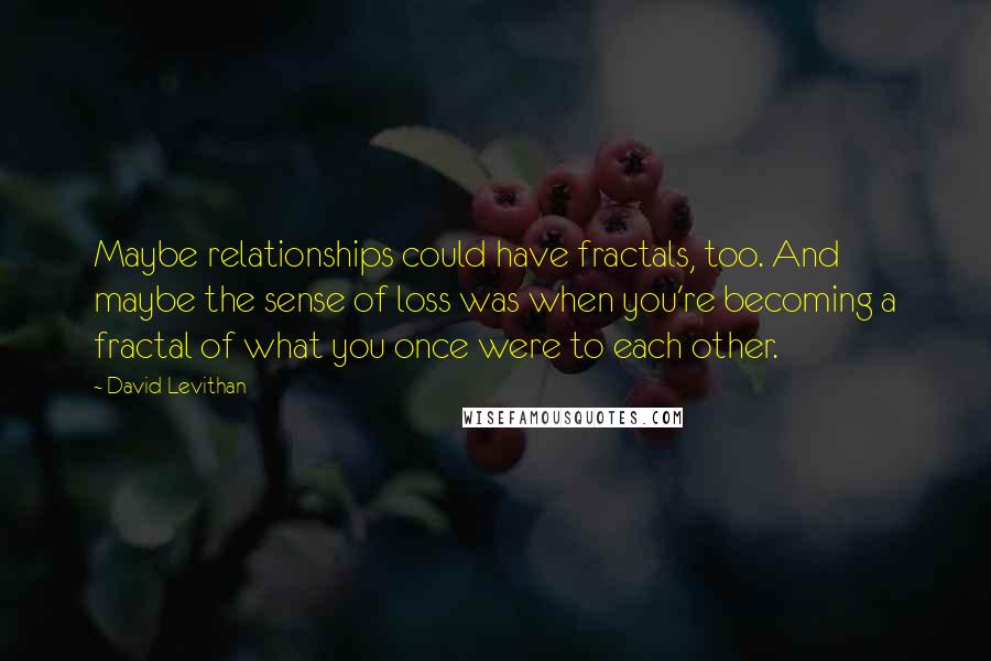 David Levithan Quotes: Maybe relationships could have fractals, too. And maybe the sense of loss was when you're becoming a fractal of what you once were to each other.