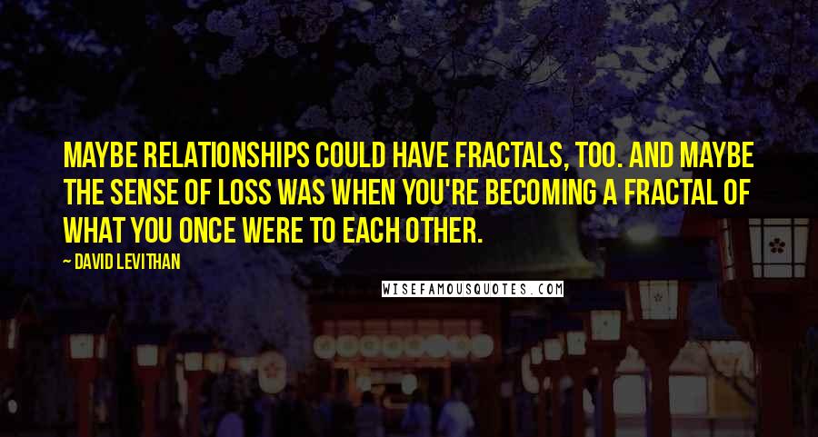 David Levithan Quotes: Maybe relationships could have fractals, too. And maybe the sense of loss was when you're becoming a fractal of what you once were to each other.