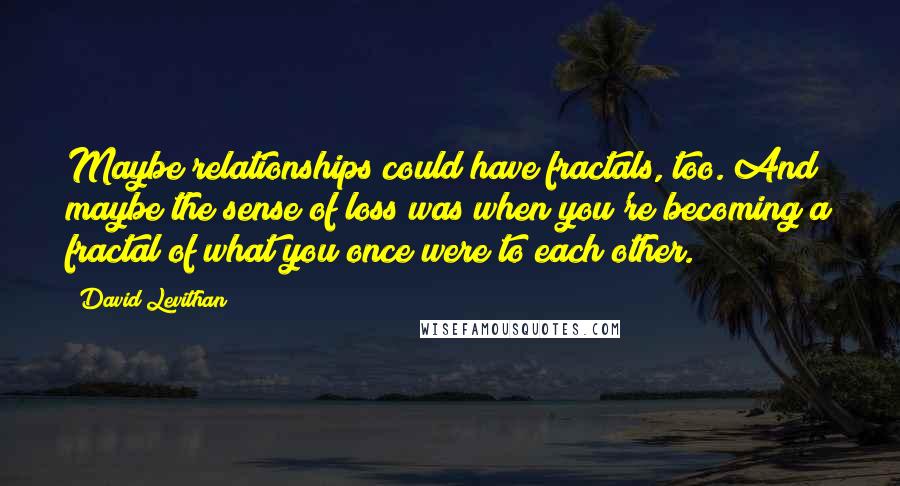David Levithan Quotes: Maybe relationships could have fractals, too. And maybe the sense of loss was when you're becoming a fractal of what you once were to each other.