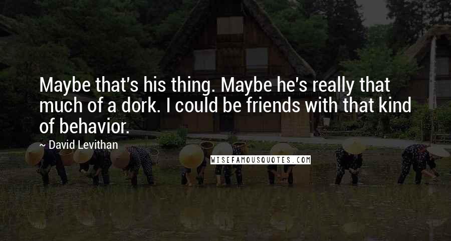 David Levithan Quotes: Maybe that's his thing. Maybe he's really that much of a dork. I could be friends with that kind of behavior.