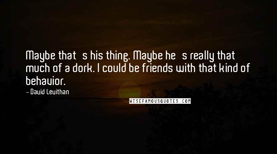 David Levithan Quotes: Maybe that's his thing. Maybe he's really that much of a dork. I could be friends with that kind of behavior.