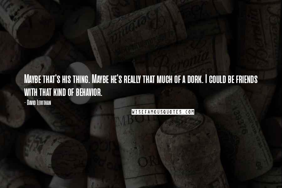 David Levithan Quotes: Maybe that's his thing. Maybe he's really that much of a dork. I could be friends with that kind of behavior.