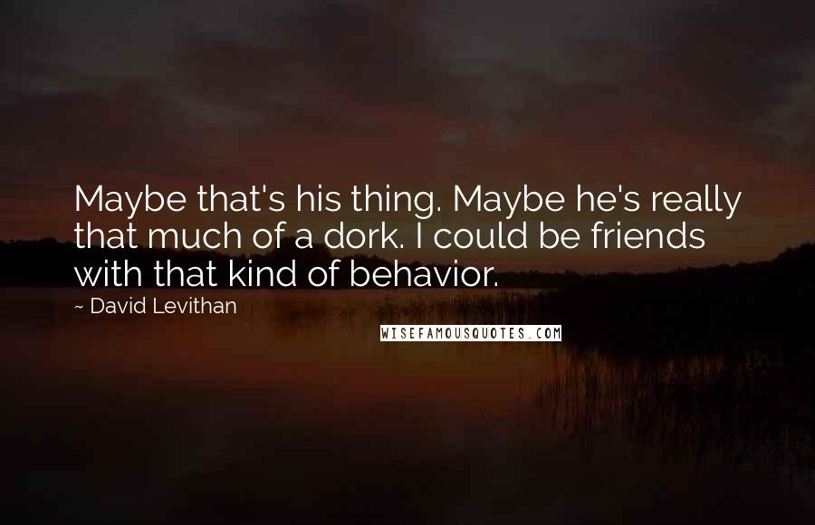 David Levithan Quotes: Maybe that's his thing. Maybe he's really that much of a dork. I could be friends with that kind of behavior.