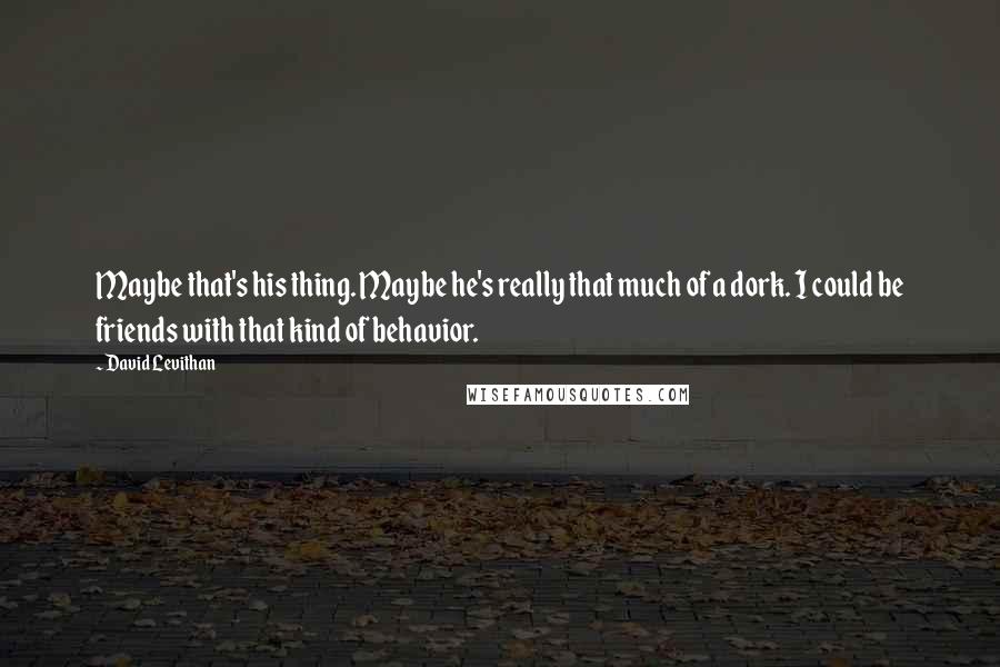 David Levithan Quotes: Maybe that's his thing. Maybe he's really that much of a dork. I could be friends with that kind of behavior.