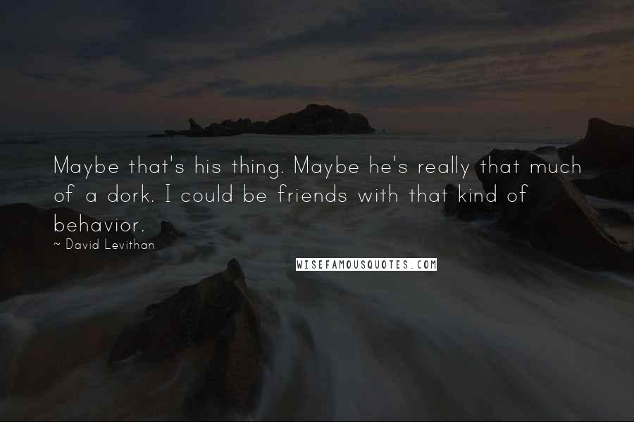 David Levithan Quotes: Maybe that's his thing. Maybe he's really that much of a dork. I could be friends with that kind of behavior.