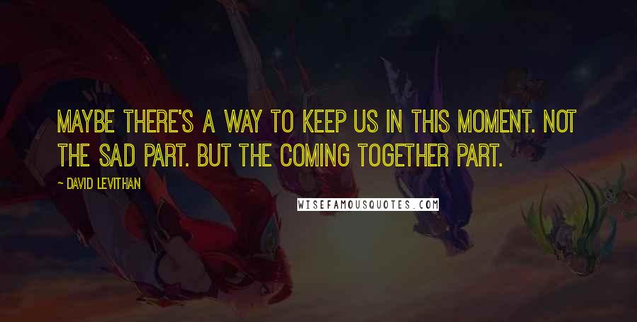 David Levithan Quotes: Maybe there's a way to keep us in this moment. Not the sad part. But the coming together part.
