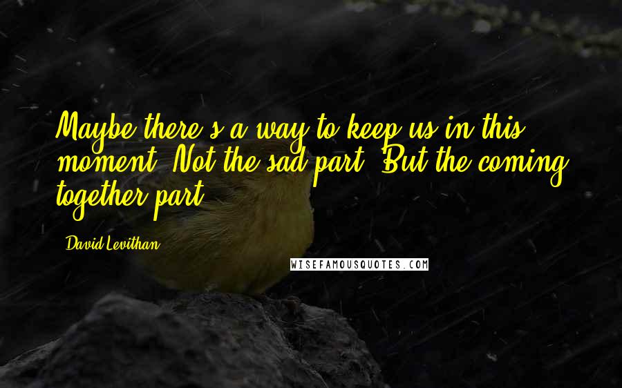 David Levithan Quotes: Maybe there's a way to keep us in this moment. Not the sad part. But the coming together part.