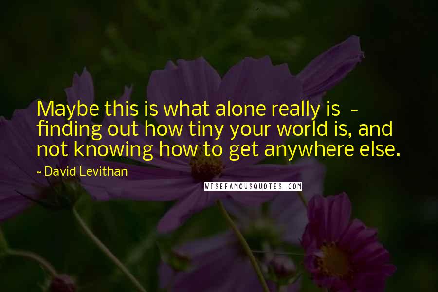 David Levithan Quotes: Maybe this is what alone really is - finding out how tiny your world is, and not knowing how to get anywhere else.