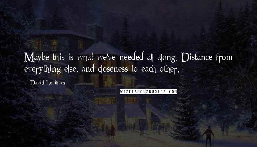 David Levithan Quotes: Maybe this is what we've needed all along. Distance from everything else, and closeness to each other.