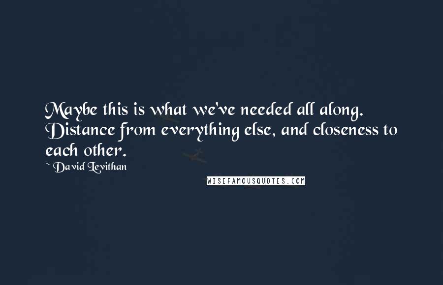 David Levithan Quotes: Maybe this is what we've needed all along. Distance from everything else, and closeness to each other.